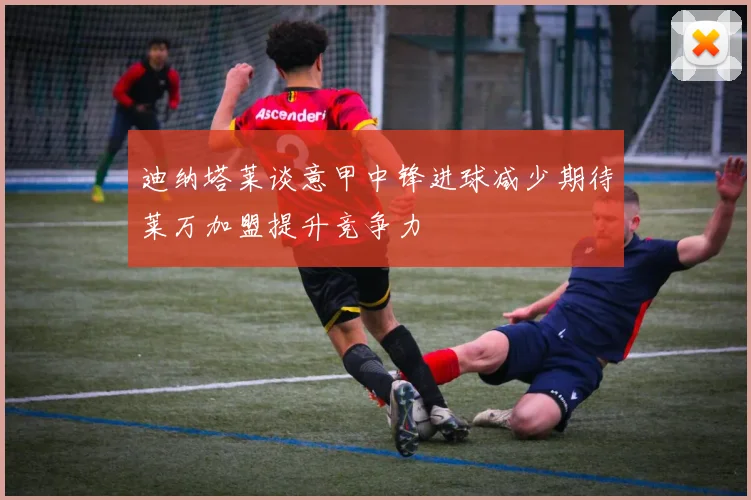 迪纳塔莱谈意甲中锋进球减少期待莱万加盟提升竞争力
