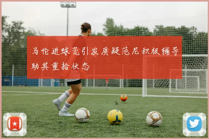 马伦进球荒引发质疑范尼积极辅导助其重拾状态