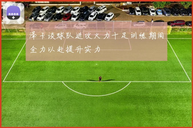 泽卡谈球队进攻火力十足训练期间全力以赴提升实力
