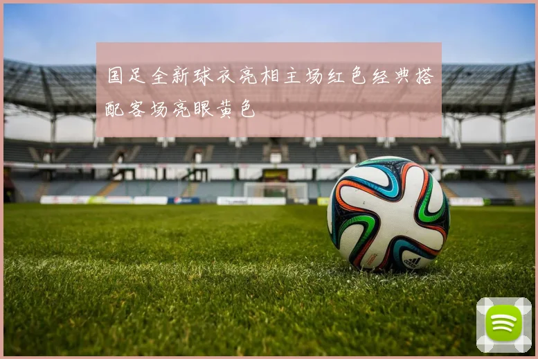 国足全新球衣亮相主场红色经典搭配客场亮眼黄色