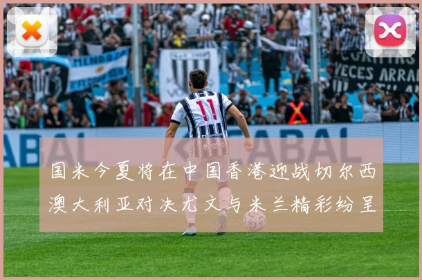 国米今夏将在中国香港迎战切尔西澳大利亚对决尤文与米兰精彩纷呈