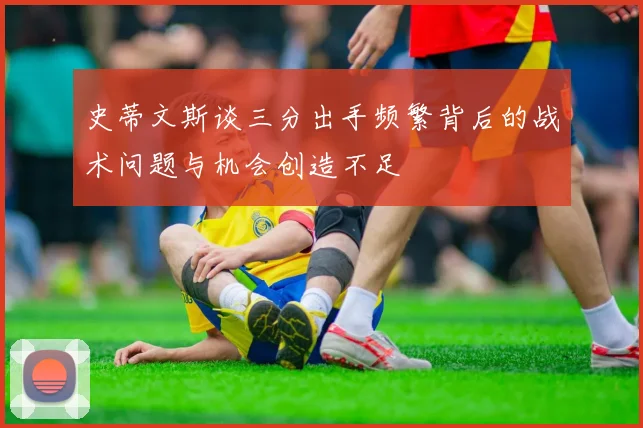 史蒂文斯谈三分出手频繁背后的战术问题与机会创造不足