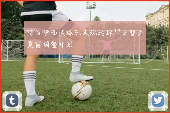 阿洛伊西谈球队表现达标37分暂无夏窗调整计划