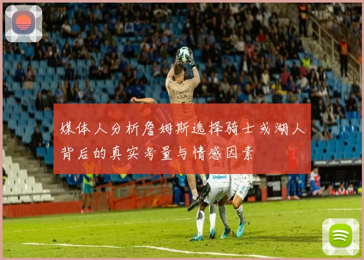 媒体人分析詹姆斯选择骑士或湖人背后的真实考量与情感因素