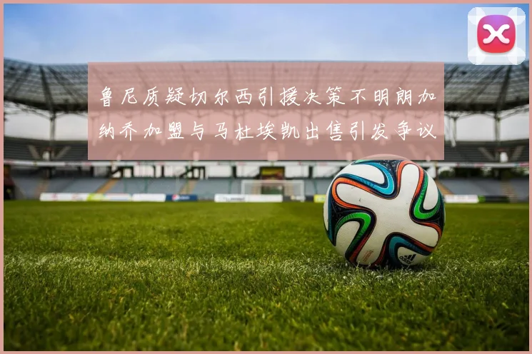 鲁尼质疑切尔西引援决策不明朗加纳乔加盟与马杜埃凯出售引发争议