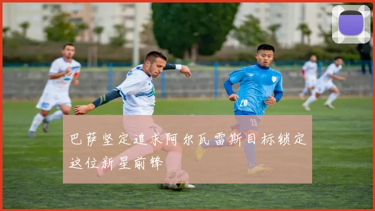 巴萨坚定追求阿尔瓦雷斯目标锁定这位新星前锋