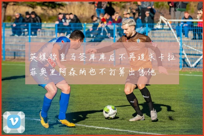英媒称皇马签库库后不再追求卡拉菲奥里阿森纳也不打算出售他