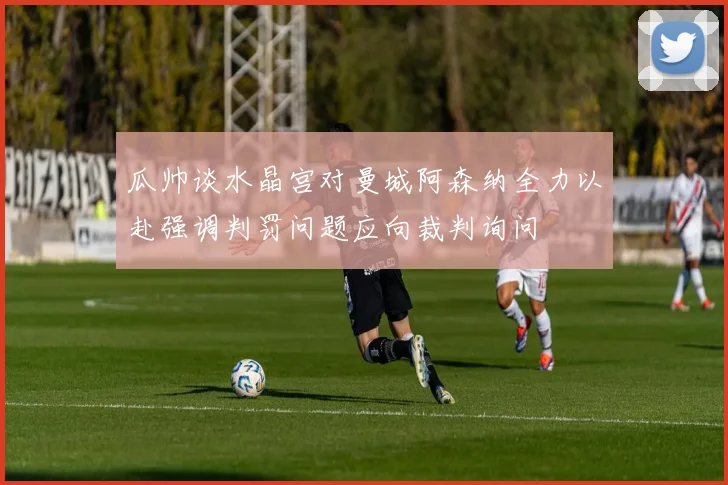瓜帅谈水晶宫对曼城阿森纳全力以赴强调判罚问题应向裁判询问