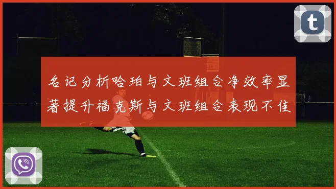 名记分析哈珀与文班组合净效率显著提升福克斯与文班组合表现不佳差距明显