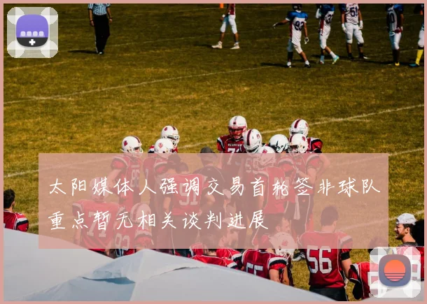 太阳媒体人强调交易首轮签非球队重点暂无相关谈判进展