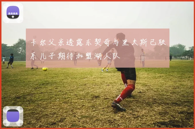 卡尔父亲透露东契奇与里夫斯已联系儿子期待加盟湖人队