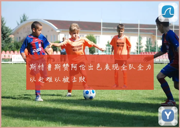 斯特鲁斯赞阿伦出色表现全队全力以赴难以被击败