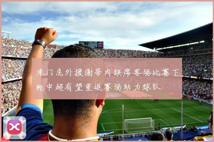 津门虎外援谢蒂内缺席客场比赛下轮中超有望重返赛场助力球队