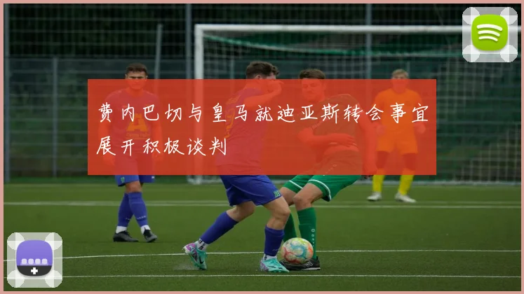 费内巴切与皇马就迪亚斯转会事宜展开积极谈判