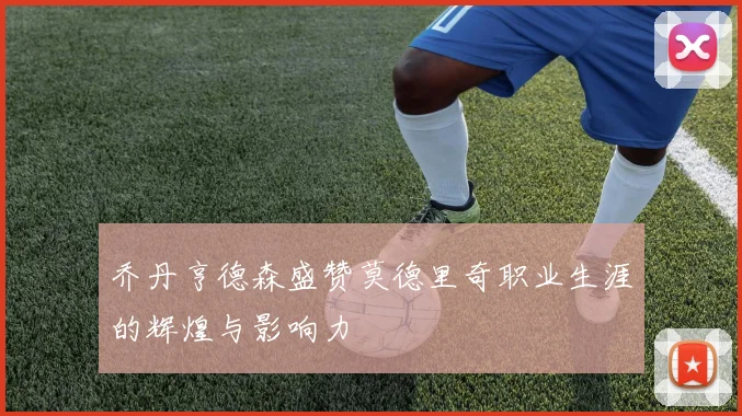 乔丹亨德森盛赞莫德里奇职业生涯的辉煌与影响力