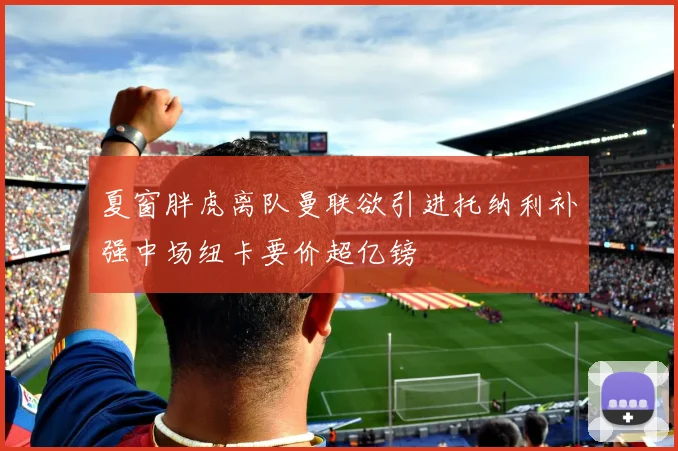 夏窗胖虎离队曼联欲引进托纳利补强中场纽卡要价超亿镑