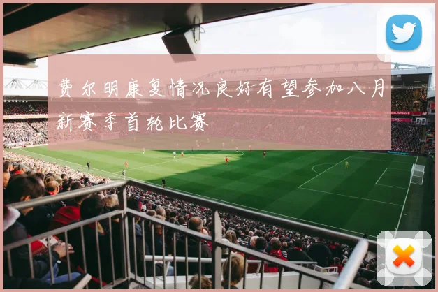 费尔明康复情况良好有望参加八月新赛季首轮比赛