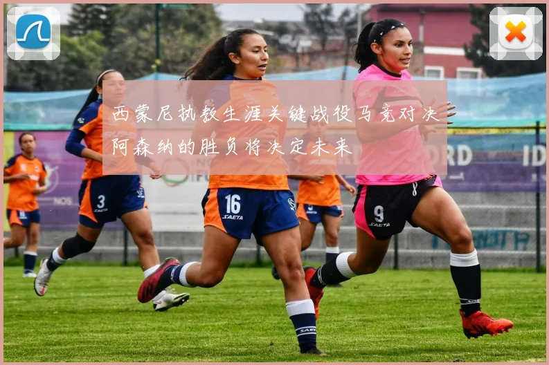西蒙尼执教生涯关键战役马竞对决阿森纳的胜负将决定未来