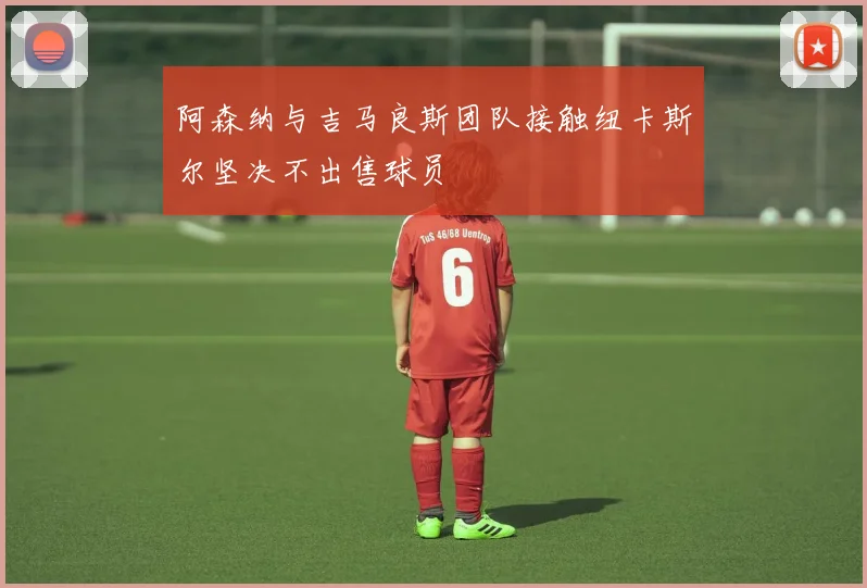 阿森纳与吉马良斯团队接触纽卡斯尔坚决不出售球员